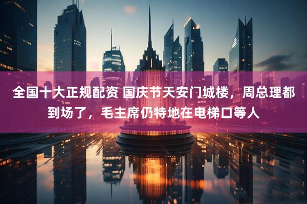 全国十大正规配资 国庆节天安门城楼，周总理都到场了，毛主席仍特地在电梯口等人