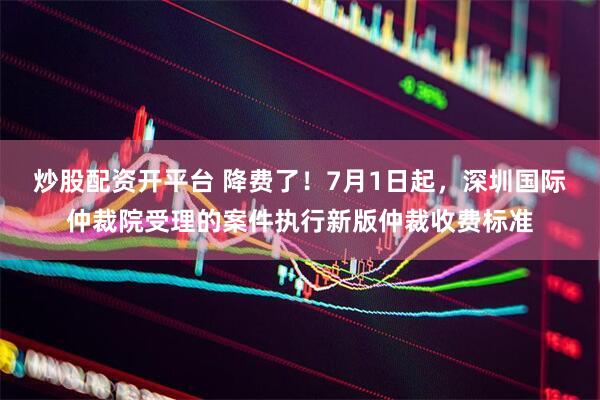 炒股配资开平台 降费了！7月1日起，深圳国际仲裁院受理的案件执行新版仲裁收费标准