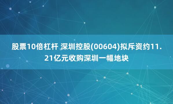 股票10倍杠杆 深圳控股(00604)拟斥资约11.21亿元收购深圳一幅地块