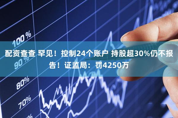 配资查查 罕见！控制24个账户 持股超30%仍不报告！证监局：罚4250万