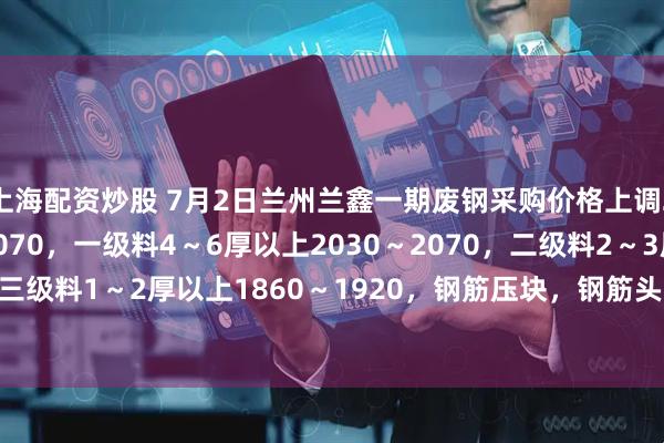 上海配资炒股 7月2日兰州兰鑫一期废钢采购价格上调20，调后：重废6厚2070，一级料4～6厚以上2030～2070，二级料2～3厚以上1920～1980，三级料1～2厚以上1860～1920，钢筋压块，钢筋头2100，生铁2050，大模板毛料1970，不含税。