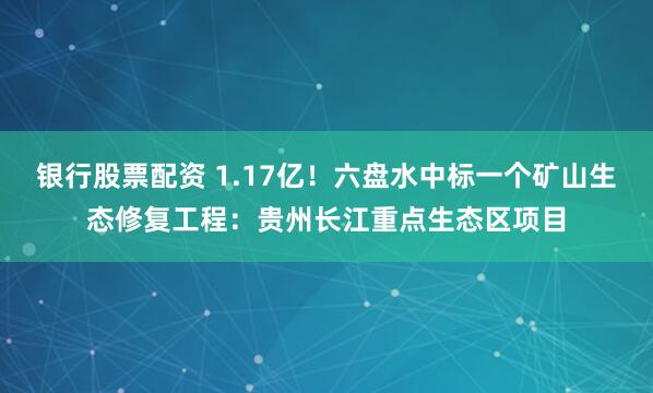 银行股票配资 1.17亿！六盘水中标一个矿山生态修复工程：贵州长江重点生态区项目