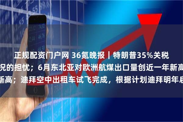正规配资门户网 36氪晚报｜特朗普35%关税威胁引发日本对最坏情况的担忧；6月东北亚对欧洲航煤出口量创近一年新高；迪拜空中出租车试飞完成，根据计划迪拜明年启动空中出租车商业运营