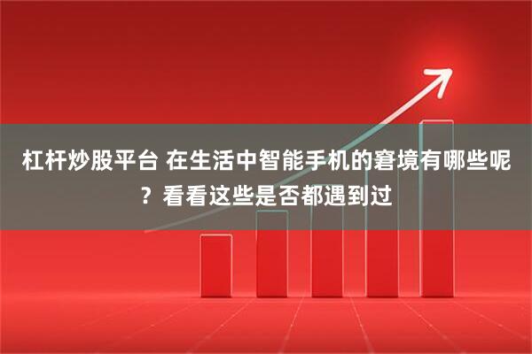 杠杆炒股平台 在生活中智能手机的窘境有哪些呢？看看这些是否都遇到过