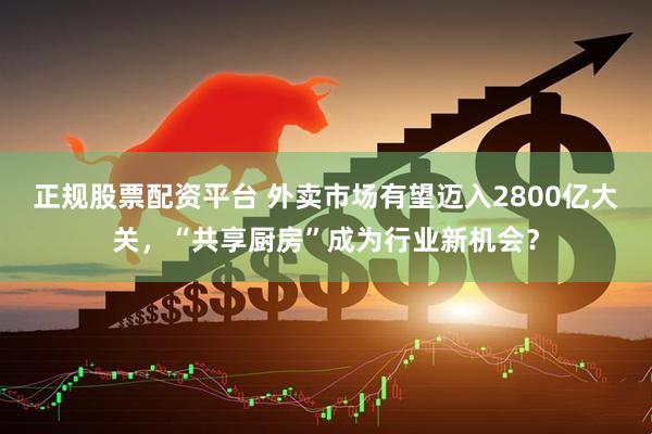 正规股票配资平台 外卖市场有望迈入2800亿大关，“共享厨房”成为行业新机会？