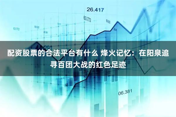配资股票的合法平台有什么 烽火记忆：在阳泉追寻百团大战的红色足迹