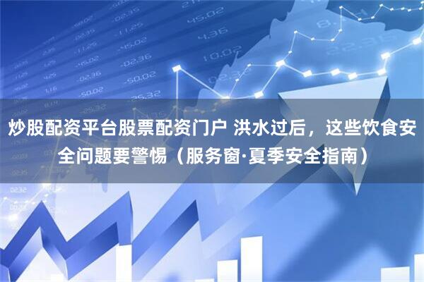 炒股配资平台股票配资门户 洪水过后，这些饮食安全问题要警惕（服务窗·夏季安全指南）