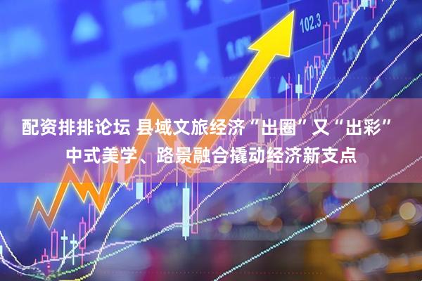 配资排排论坛 县域文旅经济“出圈”又“出彩” 中式美学、路景融合撬动经济新支点