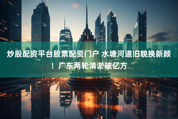 炒股配资平台股票配资门户 水塘河道旧貌换新颜！广东两轮清淤破亿方