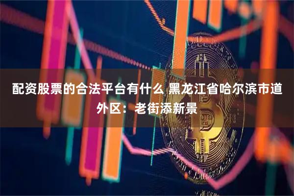 配资股票的合法平台有什么 黑龙江省哈尔滨市道外区：老街添新景