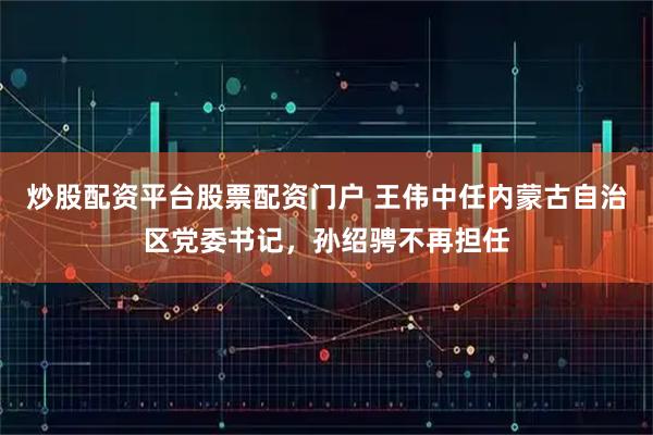 炒股配资平台股票配资门户 王伟中任内蒙古自治区党委书记，孙绍骋不再担任