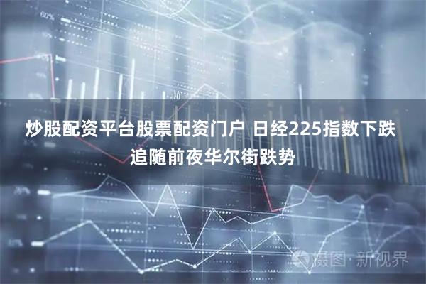 炒股配资平台股票配资门户 日经225指数下跌 追随前夜华尔街跌势