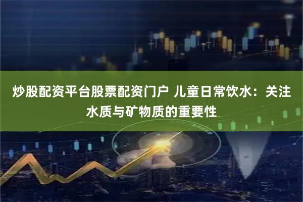 炒股配资平台股票配资门户 儿童日常饮水：关注水质与矿物质的重要性