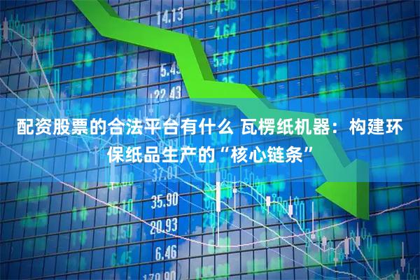 配资股票的合法平台有什么 瓦楞纸机器：构建环保纸品生产的“核心链条”