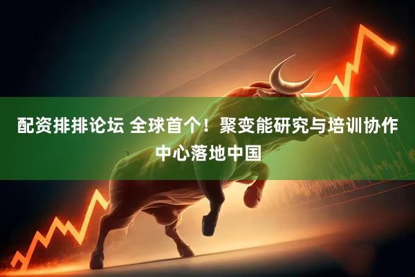 配资排排论坛 全球首个！聚变能研究与培训协作中心落地中国