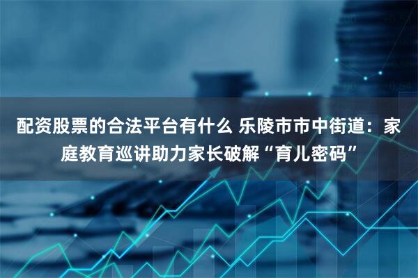 配资股票的合法平台有什么 乐陵市市中街道：家庭教育巡讲助力家长破解“育儿密码”