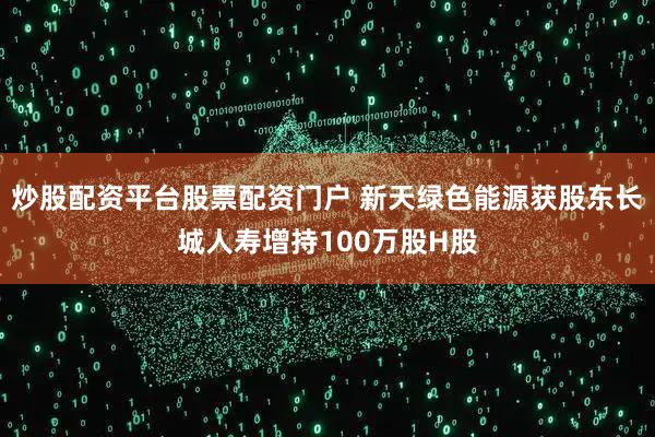 炒股配资平台股票配资门户 新天绿色能源获股东长城人寿增持100万股H股
