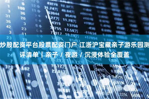 炒股配资平台股票配资门户 江浙沪宝藏亲子游乐园测评清单|亲子 / 夜游 / 沉浸体验全覆盖