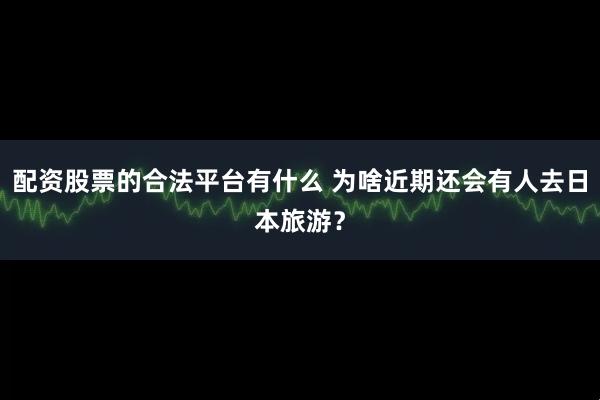 配资股票的合法平台有什么 为啥近期还会有人去日本旅游?