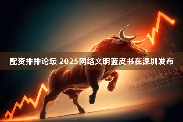 配资排排论坛 2025网络文明蓝皮书在深圳发布
